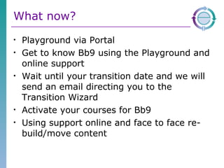 What now? Playground via Portal Get to know Bb9 using the Playground and online support Wait until your transition date and we will send an email directing you to the Transition Wizard Activate your courses for Bb9 Using support online and face to face re-build/move content 