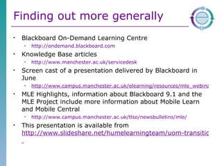 Finding out more generally Blackboard On-Demand Learning Centre http://ondemand.blackboard.com Knowledge Base articles http://www.manchester.ac.uk/servicedesk   Screen cast of a presentation delivered by Blackboard in June http://www.campus.manchester.ac.uk/elearning/resources/mle_webinars.html MLE Highlights, information about Blackboard 9.1 and the MLE Project include more information about Mobile Learn and Mobile Central http://www.campus.manchester.ac.uk/tlso/newsbulletins/mle/   This presentation is available from  http://www.slideshare.net/humelearningteam/uom-transition-to-bb9-for-sed   