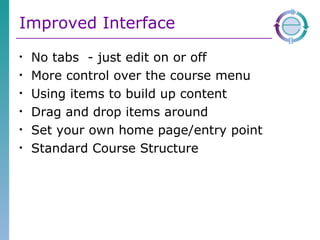 Improved Interface No tabs  - just edit on or off More control over the course menu Using items to build up content Drag and drop items around Set your own home page/entry point Standard Course Structure 