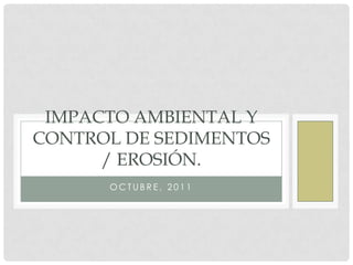 IMPACTO AMBIENTAL Y
CONTROL DE SEDIMENTOS
/ EROSIÓN.
OCTUBRE, 2011

 
