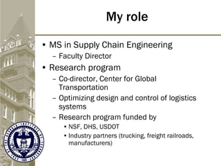 My role
• MS in Supply Chain Engineering
– Faculty Director
• Research program
– Co-director, Center for Global
Transportation
– Optimizing design and control of logistics
systems
– Research program funded by
• NSF, DHS, USDOT
• Industry partners (trucking, freight railroads,
manufacturers)
 