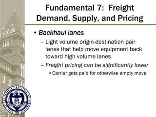 Fundamental 7: Freight
Demand, Supply, and Pricing
• Backhaul lanes
– Light volume origin-destination pair
lanes that help move equipment back
toward high volume lanes
– Freight pricing can be significantly lower
•Carrier gets paid for otherwise empty move
 