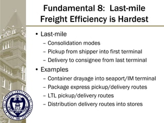 Fundamental 8: Last-mile
Freight Efficiency is Hardest
• Last-mile
– Consolidation modes
– Pickup from shipper into first terminal
– Delivery to consignee from last terminal
• Examples
– Container drayage into seaport/IM terminal
– Package express pickup/delivery routes
– LTL pickup/delivery routes
– Distribution delivery routes into stores
 