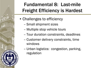 Fundamental 8: Last-mile
Freight Efficiency is Hardest
• Challenges to efficiency
– Small shipment sizes
– Multiple stop vehicle tours
– Tour duration constraints, deadlines
– Customer delivery constraints, time
windows
– Urban logistics: congestion, parking,
regulation
 