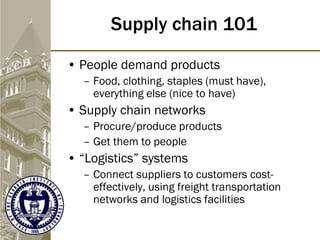 Supply chain 101
• People demand products
– Food, clothing, staples (must have),
everything else (nice to have)
• Supply chain networks
– Procure/produce products
– Get them to people
• “Logistics” systems
– Connect suppliers to customers cost-
effectively, using freight transportation
networks and logistics facilities
 