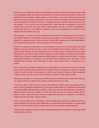Hubo una vez un hombre muy bello y muy humilde que estaba enamorado profundamente de la hija
de un acaudalado noble. Una señorita de sociedad. En un principio ella prácticamente ni sabía de la
existencia de este muchacho, aunque pasase a su lado a diario. Ya que era el nieto de la nana de esta
chica, por lo que vivía junto a su abuela en la casa de sirvientes de la familia. Una humilde morada a
los pies del palacio de la familia de la joven. A medida que fueron creciendo, el joven se volvía más y
más apuesto. Y fue un día en que las asistentes de la noble doncella, le comentaron acerca de lo
atractivo que les parecía este joven. Pero la noble señorita que por su crianza acostumbraba a
tenerlo todo, quiso, por mero capricho, conocerle y acercarse al muchacho. El cual acudió a la cita
fijada por ella sin pensarlo dos veces.
Pasó el tiempo y se sentía más y más enamorado de la doncella. Sin embargo para ella, él solo era
una simple entretención. Un capricho. Un día que la joven faltó a su cita de siempre, el muchacho le
preguntó a su abuela por ella. Y ésta le dijo que la joven había atrapado una terrible enfermedad, y
que los padres harían cualquier cosa por recuperar la salud de su hija.
El joven al oír esta grave noticia para él, corrió al pueblo en busca de una curandera de la que todos
hablaban y decían toda clase de cosas. La mujer al oír las palabras del muchacho. Aceptó ir a visitar a
aquella amada doncella, sin antes advertirle que si la curaba, tendría consecuencias desconocidas.
Sin importarle esto último, el joven la llevó al palacio de la noble familia, y, hablando con sus padres,
les dijo que no había en el pueblo nadie que pudiera ayudar a su hija más que esta mujer. Los padres,
desesperados aceptaron y condujeron a la curandera hasta la habitación de la muchacha. Y así el
muchacho pasó la noche entera, desvelado sin tener noticia alguna sobre la recuperación de su
amada.
Pasó el medio día y la situación seguía igual, por lo que salió de la casucha donde vivía con su abuela
y quiso entrar al palacio. Pero los guardias no le dejaron entrar. Sin embargo, uno de ellos le dijo que
la mujer se había retirado a altas horas de la noche y que al parecer la joven se había recuperado
milagrosamente, pero que no quería salir al exterior, y no quería recibir visitas de nadie.
Desolado por no poder ver a su amada, pero feliz al saber que ella estaba bien, caminó de vuelta a su
casa. Seguro tendría más información cuando su abuela volviese por la noche.
Y así, fue. Al volver a casa esa noche, la abuela del muchacho le dijo lo mismo que aquel guardia. La
joven se había recuperado milagrosamente, pero que no había salido de su habitación en todo el día
y que había pedido explícitamente no recibir a nadie. Pero la abuela le dijo algo que el guardia no.
Según la abuela le dijo que le dijera a su nieto que muchas gracias, por enviar a aquella mujer a
salvarle la vida, y algo más que la anciana no comprendió, pero que el muchacho sí. Era algo que
estaba esperando con ansias. “pies de colinas”
Al oír eso el muchacho sonrió de felicidad, y ante la mirada desconcertada de su abuela, corrió a su
cuarto a alistarse. Pues pies de colina significaba que la doncella lo estaba citando en el lugar donde
solían verse. A los pies de la colina. Donde pasaba un fino canal que fluía corrientosamente.
Cuando se hubo asegurado de que su abuela dormía plácidamente, se encaminó a aquel lugar donde
ya lo esperaba su amada.
 