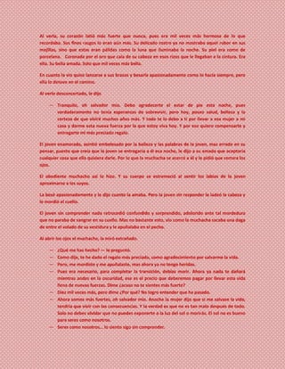 Al verla, su corazón latió más fuerte que nunca, pues era mil veces más hermosa de lo que
recordaba. Sus finos rasgos lo eran aún más. Su delicado rostro ya no mostraba aquel rubor en sus
mejillas, sino que estas eran pálidas como la luna que iluminaba la noche. Su piel era como de
porcelana. Coronada por el oro que caía de su cabeza en esos rizos que le llegaban a la cintura. Era
ella. Su bella amada. Solo que mil veces más bella.
En cuanto la vio quiso lanzarse a sus brazos y besarla apasionadamente como lo hacía siempre, pero
ella lo detuvo en el camino.
Al verlo desconcertado, le dijo
― Tranquilo, oh salvador mío. Debo agradecerte el estar de pie esta noche, pues
verdaderamente no tenía esperanzas de sobrevivir, pero hoy, poseo salud, belleza y la
certeza de que viviré muchos años más. Y todo te lo debo a ti por llevar a esa mujer a mi
casa y darme esta nueva fuerza por la que estoy viva hoy. Y por eso quiero compensarte y
entregarte mi más preciado regalo.
El joven enamorado, asintió embelesado por la belleza y las palabras de la joven, mas errado en su
pensar, puesto que creía que la joven se entregaría a él esa noche, le dijo a su amada que aceptaría
cualquier cosa que ella quisiera darle. Por lo que la muchacha se acercó a él y le pidió que cerrara los
ojos.
El obediente muchacho así lo hizo. Y su cuerpo se estremeció al sentir los labios de la joven
aproximarse a los suyos.
La besó apasionadamente y le dijo cuanto la amaba. Pero la joven sin responder le ladeó la cabeza y
le mordió el cuello.
El joven sin comprender nada retrocedió confundido y sorprendido, adolorido ante tal mordedura
que no paraba de sangrar en su cuello. Mas no bastante esto, vio como la muchacha sacaba una daga
de entre el volado de su vestidura y le apuñalaba en el pecho.
Al abrir los ojos el muchacho, la miró extrañado.
― ¿Qué me has hecho? ― le preguntó.
― Como dije, te he dado el regalo más preciado, como agradecimiento por salvarme la vida.
― Pero, me mordiste y me apuñalaste, mas ahora ya no tengo heridas.
― Pues era necesario, para completar la transición, debías morir. Ahora ya nada te dañará
mientras andes en la oscuridad, ese es el precio que deberemos pagar por llevar esta vida
llena de nuevas fuerzas. Dime ¿acaso no te sientes más fuerte?
― Diez mil veces más, pero dime ¿Por qué? No logro entender que ha pasado.
― Ahora somos más fuertes, oh salvador mío. Anoche la mujer dijo que si me salvase la vida,
tendría que vivir con las consecuencias. Y la verdad es que no es tan malo después de todo.
Solo no debes olvidar que no puedes exponerte a la luz del sol o morirás. El sol no es bueno
para seres como nosotros.
― Seres como nosotros… lo siento sigo sin comprender.
 