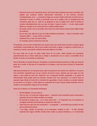 ― Nosotros somos seres superiores ahora, más fuerte que cualquiera que hayas conocido, más
rápidos que cualquier animal, básicamente inmortales. Si nos herimos sanamos
inmediatamente, mira ― y tomando la daga con la que le había perforado el pecho hace un
momento, la joven se infirió un profundo corte en la mejilla, ante un ahogado grito del
muchacho, grito que no salió de su garganta ya que no podía creer cómo la herida se
cerraba inmediatamente ante sus ojos sin dejar si quiera cicatriz. ― lo ves, nadie puede
dañarnos, excepto el sol, somos eternos e indestructibles ahora.
― No puedo creerlo. Esto es increíble. Pero siento una sed inmensa. Nunca antes había estado
tan sediento
― Eso es otra cosa, algo de lo que me había olvidado comentarte. ― dijo la muchacha entre
traviesas risillas ― Lo que sientes es hambre.
― ¿Hambre? No, es sed. Una sed terrible.
― Ve conmigo y juntos saciaremos esta sed.
El muchacho, una vez más se dejó llevar por el gran amor que sentía hacia la joven y aunque seguía
confundido y sorprendido por todo lo que estaba ocurriendo, le siguió. La seguiría a donde fuese. La
muchacha, avanzó a paso grácil y bailarín hasta que llegaron a la aldea.
Era muy tarde por lo que no había nadie fuera de sus casas, nadie excepto una muchacha,
aparentemente de su misma edad que se dirigía a encontrarse con su novio, a escondidas de su
familia. Al verlos, la muchacha se sobresaltó.
Pero la doncella, la amada del joven, tranquilizo a la desconcertada muchacha y le dijo que venía de
parte de su novio, le dijo que él le esperaba en el bosque y que ella junto al joven la conducirían
hacia allí.
Más desconcertada aun, la muchacha quiso saber el porqué de este cambio tan repentino, a lo que la
otra muchacha respondió que era por motivos de fuerza mayor, además que este lugar era más
seguro, y que nadie les vería allí. Conforme con la respuesta decidió acompañar a la pareja de
desconocidos hacia donde estos les llevaron. Durante este raro encuentro y el camino hacia el
supuesto lugar donde el novio de la muchacha les aguardaba, el joven miraba a su amada tratando
de encontrar en un gesto, o señal alguna en respuesta de lo que la joven estaba haciendo. Pero su
amada no correspondió a ninguna de sus miradas.
Hasta que se detuvo, en lo profundo del bosque.
― Hemos llegado, creo que aquí es.
― Pero no veo a mi novio por ninguna parte ― exclamó la otra muchacha quien comenzaba a
sospechar de que le habían tendido una trampa.
― Oh querida te aseguro que… no le verás nunca más. ― le respondió esta. El muchacho no
conseguía entender qué pretendía su amada con todo esto.
― ¿Qué hacemos aquí con esta muchacha? ― le preguntó. ― prometiste que saciarías mi sed,
que la saciaríamos juntos…
― Y eso hago, cumplo mi promesa, no te preocupes, saciarás tu sed. ― le dijo mientras
asomaba dos largos colmillos donde antes estaba su pareja dentadura, y se encaminaba
 