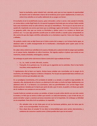hacia la muchacha, quien intentó huir, aterrada, pero que no tuvo siquiera la oportunidad
de hacerlo ante la velocidad y fuerza de la tenebrosa joven quien rápidamente, la tomó y le
enterró los colmillos en el cuello, bebiendo de su sangre con fervor.
El muchacho al ver la escalofriante escena, quiso retroceder y echar a correr, más cuando lo intentó,
un aroma dulce y acido llegó hasta él y le quemó la garganta haciendo que esa sed que había sentido
hace unos momentos atrás no sólo volviera, sino que se intensificara. Por lo que en vez de correr se
quedó ahí, inspirando ese aroma que hacía que su estómago rugiera de hambre. Y de pronto no solo
su garganta ardió, sino que sus encías se hinchaban y dolían como si te creciera un diente por
primera vez. Y es que algo parecido sucedía pues se sintió extraño y cuando quiso comprobarlo se
dio cuenta de que dos largos colmillos sobresalían en su dentadura superior. Estos eran largos, finos
y afilados.
Sin poderlo resistir más se dejó llevar por el dulce aroma de la sangre y con la boca hecha agua, se
abalanzó sobre el cuello ensangrentado de la moribunda y desmayada joven quien yacía en los
brazos de su amada.
Sin saber cómo enterró sus colmillos en la suave y blanda piel y subsionó toda la sangre que quedaba
en el cuerpo inerte, dejándola sin vida al terminar. No lograba explicar el placer que sentía en ese
momento, estaba extasiado, embriagado y saciado.
Sin embargo no pudo evitar alarmarse al darse cuenta de lo que acababa de hacer.
― La… la… maté. La maté. Ella está…muerta.
― Tranquilo. Es tu primera vez. Ya verás que la siguiente vez te controlas. Pero lo has hecho
muy bien, estoy orgullosa de ti.
Y rápidamente ella le besó con lujuria. Ambas bocas estaban aún manchadas con la sangre de la
muchacha, sin embargo ninguno se detuvo a limpiarse. Por lo que ese apasionado beso continuó y se
convirtió en caricias que deseaban aún más.
En un prodigioso movimiento, él le arrebató el vestido a su amada y se quitó la ropa también. En
repuesta, ella, alardeando de su fuerza y su destreza lo tiró sobre un lecho de hojas rápidamente y se
abalanzó sobre él. Y se besaron y se acariciaron, esta vez permitiéndole a las caricias llegar hasta
donde quisieran. Guiados por la lujuria por parte de ella y por el amor, la pasión y el deseo por parte
de él, fundieron sus cuerpos en uno esa noche.
Cuando hubieron saciado sus ansias, ya vestidos, el joven no pudo evitar decirle una vez más cuanto
le amaba y lo feliz que se sentía al saber que estaría a su lado eternamente, y que al lado de eso, el
precio de beber sangre y asesinar personas inocentes casi no le importaba. Sin embargo su felicidad
se vio empañada. Pues ella al oír sus palabras, le respondió.
― Oh, salvador mío, es tan triste para mí oír tus hermosas palabras, pues me temo que tu
amor no es correspondido. Yo no te amo.
― Pero ¿Qué dices mi amada? Si me diste la inmortalidad para estar juntos eternamente, y
acabamos de consumar nuestro amor ¿Cómo puedes decir que no me amas?
 