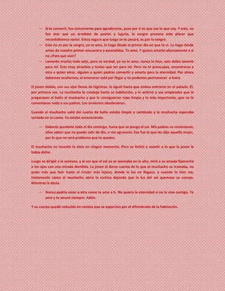 ― Si te convertí, fue únicamente para agradecerte, pues por ti es que soy lo que soy. Y esto, no
fue más que un arrebato de pasión y lujuria, la sangre provoca este placer que
necesitábamos saciar. Estoy segura que luego se te pasará, es por la sangre.
― Esto no es por la sangre, yo te amo, lo hago desde el primer día en que te vi. Lo hago desde
antes de nuestro primer encuentro a escondidas. Te amo. Y quiero amarte eternamente o si
no ¿Para qué vivir?
― Lamento mucho todo esto, pero es verdad, yo no te amo, nunca lo hice, solo debía tenerte
para mí. Eres muy atractivo y tenías que ser para mí. Pero no te preocupes, encontraras a
otra a quien amar, alguien a quien podrás convertir y amarla para la eternidad. Por ahora
debemos ocultarnos, el amanecer está por llegar y no podemos permanecer a fuera.
El joven dolido, con sus ojos llenos de lágrimas, la siguió hasta que ambos entraron en el palacio. Él,
por primera vez. La muchacha lo condujo hasta su habitación, y le ordenó a sus empleados que le
preparasen el baño al muchacho y que le consiguieran ropa limpia y lo más importante, que no le
comentaran nada a sus padres. Los sirvientes obedecieron.
Cuando el muchacho salió del cuarto de baño estaba limpio y cambiado y la muchacha esperaba
sentada en su cama. Ya estaba amaneciendo.
― Deberás quedarte todo el día conmigo, hasta que se ponga el sol. Mis padres no molestaran,
ellos saben que no puedo salir de día, o me agravaría. Eso fue lo que les dijo aquella mujer,
por lo que no será problema que te quedes.
El muchacho no levantó la vista en ningún momento. Pero se limitó a asentir a lo que la joven le
había dicho.
Luego se dirigió a la ventana, y al ver que el sol ya se asomaba en lo alto, miró a su amada fijamente
a los ojos con una mirada decidida. La joven al darse cuenta de lo que el muchacho se tramaba, no
pudo más que huir hasta el rincón más lejano, donde la luz no llegase, y cuando lo hizo vio,
tristemente cómo el muchacho abría la cortina dejando que la luz del sol quemase su cuerpo.
Mientras le decía.
― Nunca podría amar a otra como te amo a ti. No quiero la eternidad si no la vivo contigo. Te
amo y te amaré siempre. Adiós.
Y su cuerpo quedó reducido en cenizas que se esparcían por el alfombrado de la habitación.
 