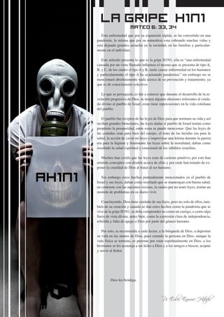 4
Esta enfermedad que por su expansión rápida, se ha convertido en una
pandemia, la misma que por su naturaleza esta cobrando muchas vidas y
está dejando grandes secuelas en la sociedad, en las familias y particular-
mente en el individuo.
Este artículo presenta lo que es la gripe H1N1, ella es “una enfermedad
causada por un virus llamado influenza el mismo que se presenta de tipo A,
B, y C, de los cuales el tipo A y B, suele causar enfermedad en los humanos
y particularmente el tipo A ha ocasionado pandemias” sin embargo no se
mencionará absolutamente nada acerca de su prevención y tratamiento, ya
que es de conocimiento colectivo.
Lo que se perseguirá, es dar a conocer que durante el desarrollo de la re-
velación progresiva de Dios, se tienen algunas alusiones referentes al cuida-
do divino al pueblo de Israel, estas tiene repercusiones en la vida cotidiana
del pueblo.
El pueblo fue receptor de las leyes de Dios para que normara su vida y así
reciban grandes bienestares, las leyes dadas al pueblo de Israel tenían como
propósito la prosperidad, entre estas se puede mencionar: Que las leyes de
las comidas eran para bien del cuerpo, el trato de las heridas era para la
salud, la acción de cavar un hoyo e improvisar una letrina durante la guerra
era para la higiene y finalmente las leyes sobre la moralidad, daban como
resultado la salud espiritual y emocional de los súbditos israelitas.
Muchos han creído que las leyes eran de carácter punitivo, por esto han
emitido conceptos con desdén acerca de ellas y por ende han tratado de ex-
poner la crueldad de Dios al tratar al ser humano.
Sin embargo estos hechos puntualmente mencionados en el pueblo de
Israel y sus leyes, daban como resultado que se mantengan con buena salud,
en contraste con las naciones vecinas, la cuales por no tener leyes, tenían un
montón de problemas en su diario vivir.
Concluyendo, Dios tiene cuidado de sus hijos, pero no solo de ellos, tam-
bién de su creación y cuando se dan estos hechos como la pandemia que se
vive de la gripe H1N1, se debe comprender no como un castigo, o como algo
fuera de vista divina, antes bien, como la expresión clara de independencia,
rebeldía y falta de apego a Dios por parte del género humano.
Por esto, se recomienda a cada lector, a la búsqueda de Dios, a depositar
su vida en las manos de Dios, pues estando la persona en Dios, aunque la
vida física se termine, es perenne por estar espiritualmente en Dios, a los
hermanos se les aconseja a ser fieles a Dios y a los amigos a buscar, aceptar
y servir al Señor.
	
	 Dios les bendiga.
Pr. Euler Enovore Hitachi
La Gripe H1N1Mateo 6: 33, 34
 