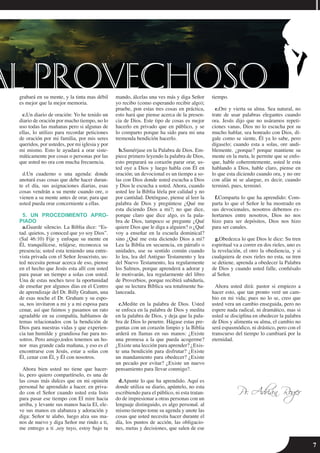 7
grabará en su mente, y la tinta mas débil
es mejor que la mejor memoria.
c.Un diario de oración: Yo he tenido un
diario de oración por mucho tiempo, no lo
uso todas las mañanas pero si algunas de
ellas, lo utilizo para recordar peticiones
de oración por mi familia, por mis seres
queridos, por ustedes, por mi iglesia y por
mi mismo. Esto le ayudará a orar siste-
máticamente por cosas o personas por las
que usted no ora con mucha frecuencia.
d.Un cuaderno o una agenda: donde
anotará esas cosas que debe hacer duran-
te el día, sus asignaciones diarias, esas
cosas vendrán a su mente cuando ore, o
vienen a su mente antes de orar, para que
usted pueda orar concerniente a ellas.
5. UN PROCEDIMIENTO APRO-
PIADO
a.Guarde silencio. La Biblia dice: “Es-
tad. quietos, y conoced que yo soy Dios”.
(Sal 46:10) Fije y enfoque su mente en
Él, tranquilícese, relájese, reconozca su
presencia; usted esta teniendo una entre-
vista privada con el Señor Jesucristo, us-
ted necesita pensar acerca de eso, piense
en el hecho que Jesús esta allí con usted
para pasar un tiempo a solas con usted.
Una de estas noches tuve la oportunidad
de enseñar por algunos días en el Centro
de aprendizaje del Dr. Billy Graham, una
de esas noche el Dr. Graham y su espo-
sa, nos invitaron a mi y a mi esposa para
cenar, así que fuimos y pasamos un rato
agradable en su compañía, hablamos de
temas relacionados con la bendición de
Dios para nuestras vidas y que experien-
cia tan humilde y grandiosa fue para no-
sotros. Pero amigo,todos tenemos un ho-
nor mas grande cada mañana, y eso es el
encontrarse con Jesús, estar a solas con
Él, cenar con Él, y Él con nosotros.
Ahora bien usted no tiene que hacer-
lo, pero quiero compartírselo, es una de
las cosas más dulces que en mi opinión
personal he aprendido a hacer. en priva-
do con el Señor cuando usted esta listo
para pasar ese tiempo con El mire hacia
arriba, y levante sus manos hacia El, ele-
ve sus manos en alabanza y adoración y
diga: Señor te alabo, luego alza sus ma-
nos de nuevo y diga Señor me rindo a ti,
me entrego a ti ,soy tuyo, estoy bajo tu
mando, álcelas una ves más y diga Señor
yo recibo (como esperando recibir algo);
pruebe, pon estas tres cosas en práctica,
esto hará que piense acerca de la presen-
cia de Dios. Este tipo de cosas es mejor
hacerlo en privado que en público, y se
lo comparto porque ha sido para mi una
tremenda bendición hacerlo.
b.Sumérjase en la Palabra de Dios. Em-
piece primero leyendo la palabra de Dios,
esto preparará su corazón parar orar, us-
ted oye a Dios y luego habla con Él en
oración; un devocional es un tiempo a so-
las con Dios donde usted escucha a Dios
y Dios le escucha a usted. Ahora, cuando
usted lee la Biblia léela por calidad y no
por cantidad. Deténgase, piense al leer la
palabra de Dios y pregúntese ¿Qué me
esta diciendo Dios a mi?; no que dice,
porque claro que dice algo, es la pala-
bra de Dios, tampoco se pregunte ¿Qué
quiere Dios que le diga a alguien? o ¿Qué
voy a enseñar en la escuela dominical?
sino ¿Qué me esta diciendo Dios a mi?
Lea la Biblia en secuencia, en párrafo o
unidades, use su sentido común cuando
lo lea, lea del Antiguo Testamento y lea
del Nuevo Testamento, lea regularmente
los Salmos, porque aprenderá a adorar y
le motivarán, lea regularmente del libro
de Proverbios, porque recibirá sabiduría,
que su lectura Bíblica sea totalmente ba-
lanceada.
c.Medite en la palabra de Dios. Usted
se enfoca en la palabra de Dios y medita
en la palabra de Dios, y deja que la pala-
bra de Dios lo penetre. Hágase estas pre-
guntas con un corazón limpio y la Biblia
arderá en llamas en sus manos: ¿Existe
una promesa a la que pueda acogerme?
¿Existe una lección para aprender? ¿Exis-
te una bendición para disfrutar? ¿Existe
un mandamiento para obedecer? ¿Existe
un pecado por evitar? ¿Existe un nuevo
pensamiento para llevar conmigo?.
d.Apunte lo que ha aprendido. Aquí es
donde utiliza su diario, apúntelo, no esta
escribiendo para el público, ni esta tratan-
do de impresionar a otras personas con un
lenguaje distinguido, es algo personal. al
mismo tiempo tome su agenda y anote las
cosas que usted necesita hacer durante el
día, los puntos de acción, las obligacio-
nes, metas y decisiones, que salen de ese
tiempo.
e.Ore y vierta su alma. Sea natural, no
trate de usar palabras elegantes cuando
ora. Jesús dijo que no usáramos repeti-
ciones vanas, Dios no lo escucha por su
mucho hablar, sea honrado con Dios, dí-
gale como se siente, Él ya lo sabe, pero
dígaselo; cuando esta a solas, ore audi-
blemente. ¿porque? porque mantiene su
mente en la meta, le permite que se enfo-
que, hable coherentemente, usted le esta
hablando a Dios, hable claro, piense en
lo que esta diciendo cuando ora, y no ore
con afán ni se alargue, es decir, cuando
terminó, pues, terminó.
f.Comparta lo que ha aprendido: Com-
parta lo que el Señor le ha mostrado en
sus devocionales, nosotros debemos ex-
hortarnos entre nosotros, Dios no nos
hizo para ser depósitos, Dios nos hizo
para ser canales.
g.Obedezca lo que Dios le dice: Su tren
espiritual va a correr en dos rieles, uno es
la revelación, el otro la obediencia, y si
cualquiera de esos rieles no esta, su tren
se detiene, aprenda a obedecer la Palabra
de Dios y cuando usted falle, confiésalo
al Señor.
Ahora usted dirá: pastor si empiezo a
hacer esto, que tan pronto veré un cam-
bio en mi vida; pues no lo se, creo que
usted vera un cambio enseguida, pero no
espere nada radical, ni dramático, mas si
usted se disciplina en obedecer la palabra
de Dios y alimenta su alma, el cambio no
será espasmódico, ni drástico, pero con el
transcurso del tiempo lo cambiará por la
eternidad.
Pr. Adrián Roger
 