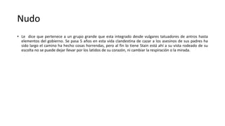Nudo
• Le dice que pertenece a un grupo grande que esta integrado desde vulgares tatuadores de antros hasta
elementos del gobierno. Se pasa 5 años en esta vida clandestina de cazar a los asesinos de sus padres ha
sido largo el camino ha hecho cosas horrendas, pero al fin lo tiene Stain está ahí a su vista rodeado de su
escolta no se puede dejar llevar por los latidos de su corazón, ni cambiar la respiración o la mirada.
 