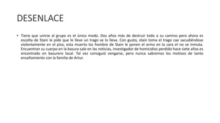 DESENLACE
• Tiene que unirse al grupo es el único modo. Dos años más de destruir todo a su camino pero ahora es
escolta de Stain le pide que le lleve un trago se lo lleva. Con gusto, stain toma el trago cae sacudiéndose
violentamente en el piso, esta muerto los hombre de Stain le ponen el arma en la cara el no se inmuta.
Encuentran su cuerpo en la basura sale en las noticias, investigador de homicidios perdido hace siete años es
encontrado en basurero local. Tal vez consiguió vengarse, pero nunca sabremos los motivos de tanto
ensañamiento con la familia de Artur.
 