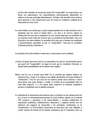 no han sido tomadas en cuenta por parte del “congresillo” sus sugerencias, sus
   ideas, sus aspiraciones, sus requerimientos oportunamente planteados en
   talleres en los que participó abiertamente. Al haber sido desoída, tiene motivos
   para oponerse a este anteproyecto que no recoge la verdadera realidad de la
   educación de tercer nivel.



La universidad, convencida que es parte importantísima de la vida nacional, con el
   propósito que las cosas se hagan bien, y no muy a la carrera sugiere la
   elaboración de una nueva propuesta de este cuerpo legal que sea producto de
   un consenso entre todos los sectores que se encuentran involucrados, esto es el
   Ejecutivo, las universidades, la sociedad civil, para que el mismo sea analizado
   y posteriormente aprobado no por el “congresillo”, “sino por la Asamblea
   Nacional, próxima a instalarse.



La posición de la universidad es coherente y consecuente con la realidad.



¿Cuál es el apuro para que esta ley sea aprobada a la carrera, sin discusión mayor
  por parte del “congresillo”, en lugar de serlo por la Asamblea Nacional, en
  donde habrá posibilidades de un debate más amplio?



Dictar una ley, no es asunto muy fácil. No es cuestión que alguien elabore un
   anteproyecto, y luego se lo someta a un rápida aprobación en la que domina el
   “alzamanos”. Una ley que nace de esa manera puede nacer muerta, o nacer
   para durar muy poco tiempo, o recibir el rechazo de la comunidad sobre la
   cual debe imperar. Y a eso jamás debe exponerse la Función Legislativa
   porque se desdibuja ante la opinión nacional.



La violación de la autonomía universitaria, que es evidente en este anteproyecto de
   ley, lo hace ser inconstitucional porque la Carta Política vigente en el artículo
   355 reconoce y garantiza a las universidades y escuelas politécnicas la
   autonomía académica, administrativa, financiera y orgánica acorde con los
   objetivos del régimen de desarrollo y los principios establecidos en la
   Constitución. La Universidad ecuatoriana no desconoce que está obligada a
   rendir cuentas al Estado de los fondos económicos que le suministre para su
 
