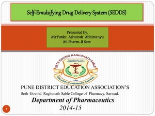 1 
Self-Emulsifying Drug Delivery System (SEDDS) 
Presented by, 
Mr.Panke Ashutosh Abhimanyu 
M. Pharm-II Sem. 
PUNE DISTRICT EDUCATION ASSOCIATION’S 
Seth Govind Raghunath Sable College of Pharmacy, Saswad. 
Department of Pharmaceutics 
2014-15 
 