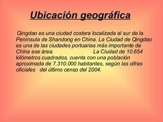 Ubicación geográfica   Qingdao es una ciudad costera localizada al sur de la Península de Shandong en China. La Ciudad de Qingdao es una de las ciudades portuarias más importante de China ese área.  La Ciudad de 10.654 kilómetros cuadrados, cuenta con una población aproximada de 7.310.000 habitantes, según las cifras oficiales  del último censo del 2004. 