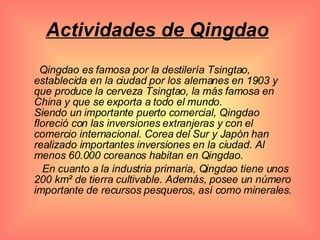 Actividades de Qingdao   Qingdao es famosa por la destilería Tsingtao, establecida en la ciudad por los alemanes en 1903 y que produce la cerveza Tsingtao, la más famosa en China y que se exporta a todo el mundo.  Siendo un importante puerto comercial, Qingdao floreció con las inversiones extranjeras y con el comercio internacional. Corea del Sur y Japón han realizado importantes inversiones en la ciudad. Al menos 60.000 coreanos habitan en Qingdao. En cuanto a la industria primaria, Qingdao tiene unos 200 km² de tierra cultivable. Además, posee un número importante de recursos pesqueros, así como minerales. 