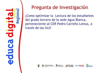Pregunta de Investigación
¿Como optimizar la Lectura de los estudiantes
del grado tercero de la sede Agua Blanca,
perteneciente al CER Pedro Carreño Lemus, a
través de las tics?
 