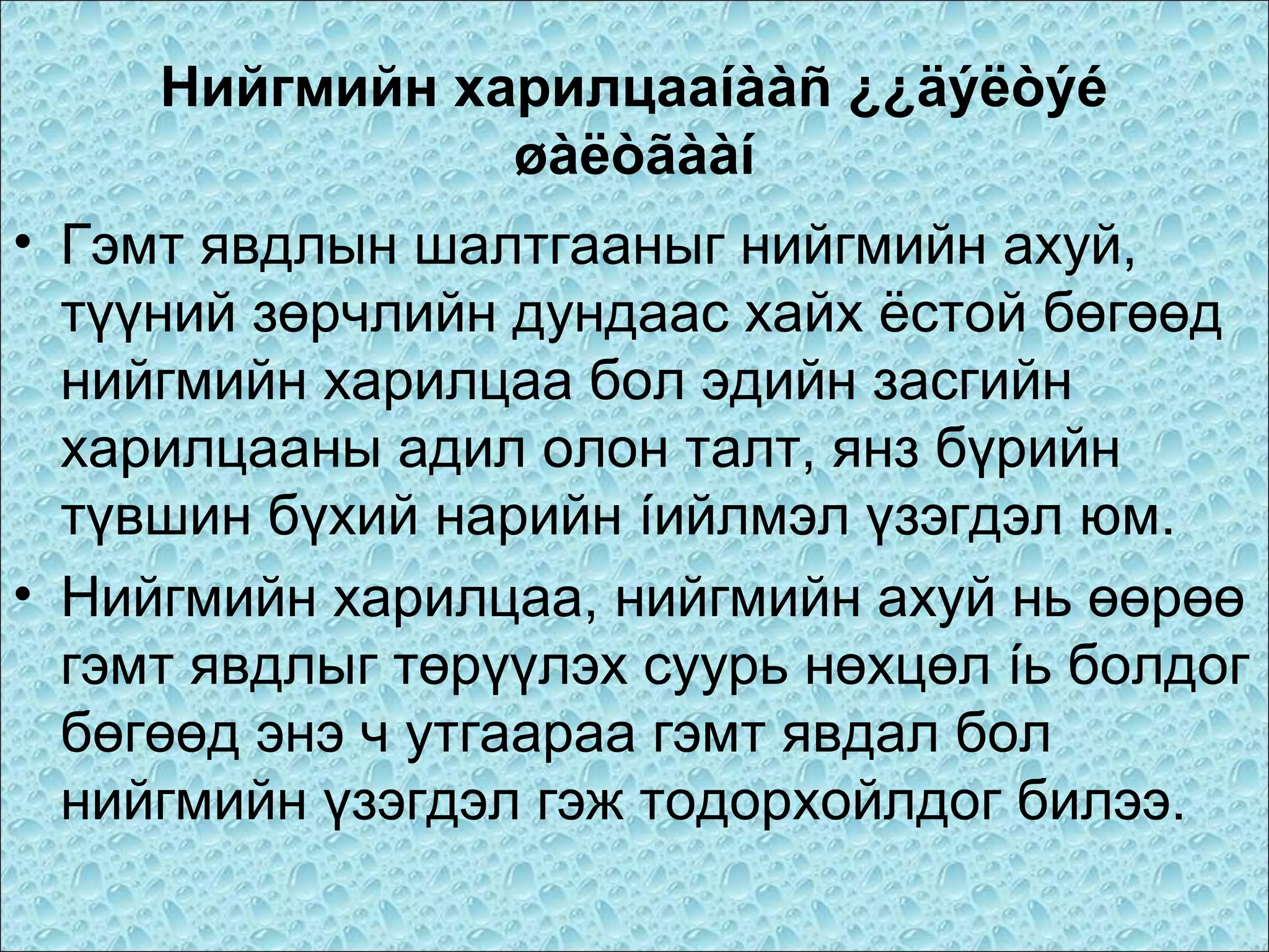 Нийгмийн харилцааíààñ ¿¿äýëòýé
øàëòãààí
• Гэмт явдлын шалтгааныг нийгмийн ахуй,
түүний зөрчлийн дундаас хайх ёстой бөгөөд
нийгмийн харилцаа бол эдийн засгийн
харилцааны адил олон талт, янз бүрийн
түвшин бүхий нарийн íийлмэл үзэгдэл юм.
• Нийгмийн харилцаа, нийгмийн ахуй нь өөрөө
гэмт явдлыг төрүүлэх суурь нөхцөл íь болдог
бөгөөд энэ ч утгаараа гэмт явдал бол
нийгмийн үзэгдэл гэж тодорхойлдог билээ.

 
