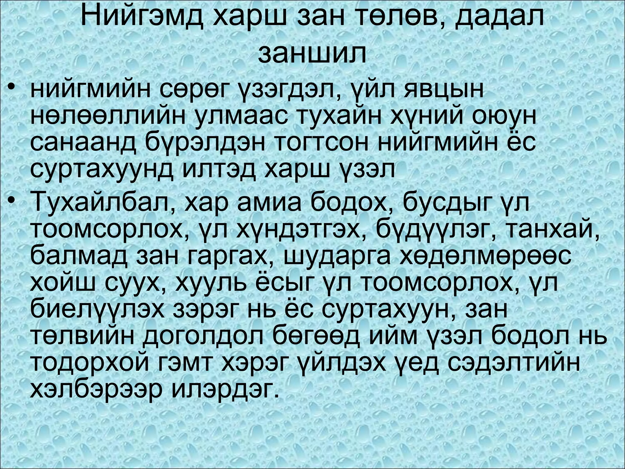 Нийгэмд харш зан төлөв, дадал
заншил
• нийгмийн сөрөг үзэгдэл, үйл явцын
нөлөөллийн улмаас тухайн хүний оюун
санаанд бүрэлдэн тогтсон нийгмийн ёс
суртахуунд илтэд харш үзэл
• Тухайлбал, хар амиа бодох, бусдыг үл
тоомсорлох, үл хүндэтгэх, бүдүүлэг, танхай,
балмад зан гаргах, шударга хөдөлмөрөөс
хойш суух, хууль ёсыг үл тоомсорлох, үл
биелүүлэх зэрэг нь ёс суртахуун, зан
төлвийн доголдол бөгөөд ийм үзэл бодол нь
тодорхой гэмт хэрэг үйлдэх үед сэдэлтийн
хэлбэрээр илэрдэг.

 
