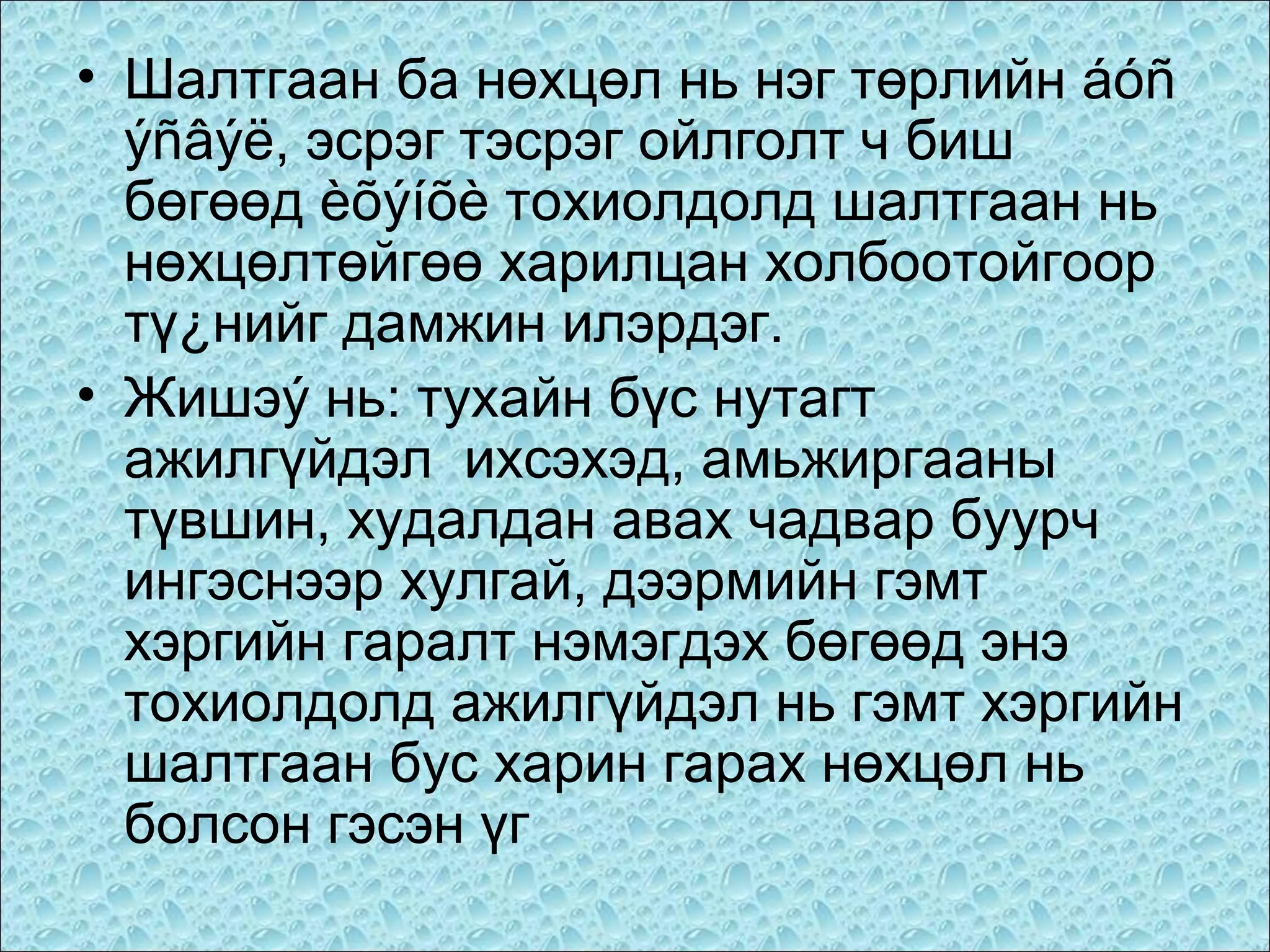 • Шалтгаан ба нөхцөл нь нэг төрлийн áóñ
ýñâýë, эсрэг тэсрэг ойлголт ч биш
бөгөөд èõýíõè тохиолдолд шалтгаан нь
нөхцөлтөйгөө харилцан холбоотойгоор
тү¿нийг дамжин илэрдэг.
• Жишэý нь: тухайн бүс нутагт
ажилгүйдэл ихсэхэд, амьжиргааны
түвшин, худалдан авах чадвар буурч
ингэснээр хулгай, дээрмийн гэмт
хэргийн гаралт нэмэгдэх бөгөөд энэ
тохиолдолд ажилгүйдэл нь гэмт хэргийн
шалтгаан бус харин гарах нөхцөл нь
болсон гэсэн үг

 