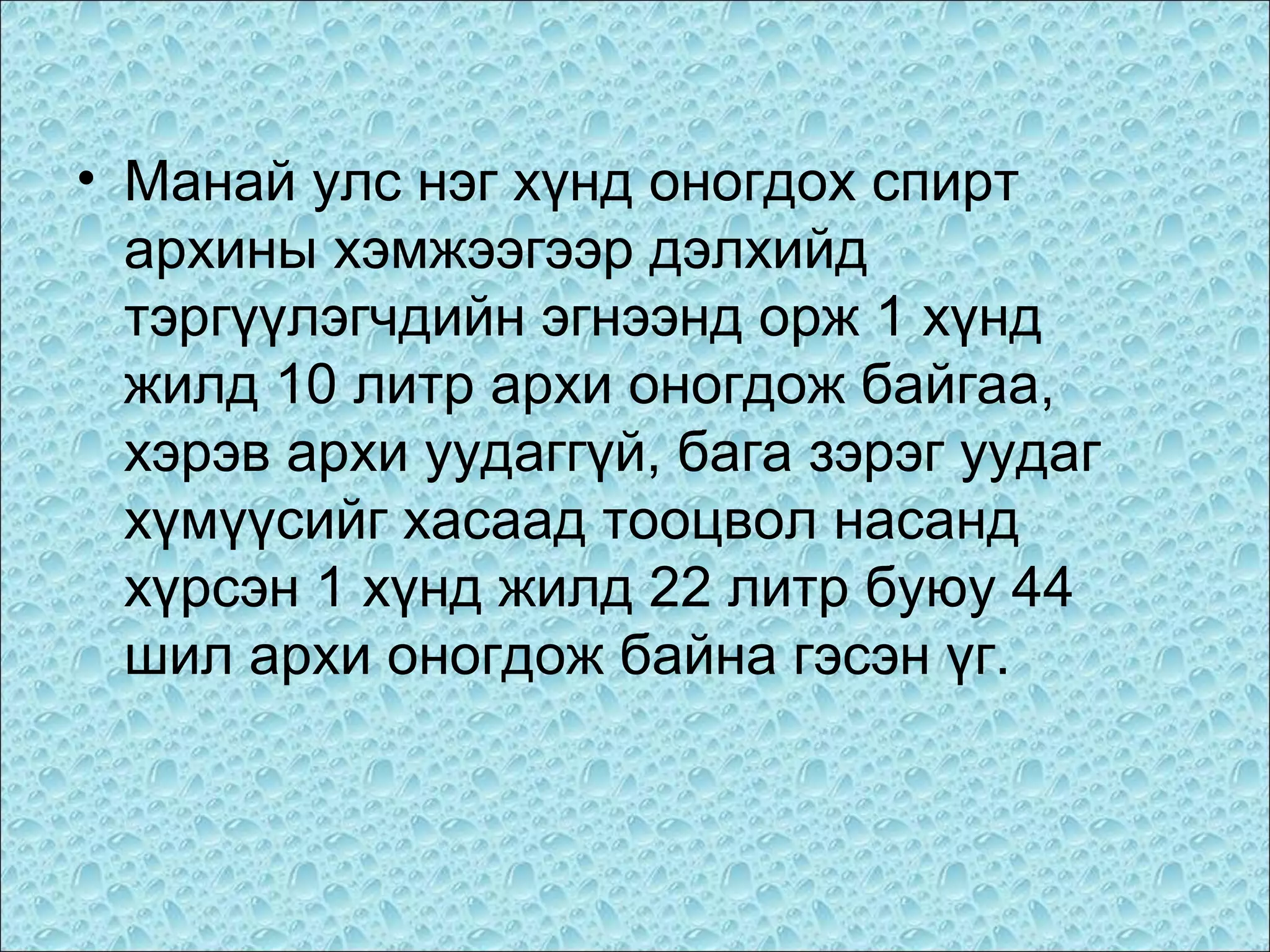 • Манай улс нэг хүнд оногдох спирт
архины хэмжээгээр дэлхийд
тэргүүлэгчдийн эгнээнд орж 1 хүнд
жилд 10 литр архи оногдож байгаа,
хэрэв архи уудаггүй, бага зэрэг уудаг
хүмүүсийг хасаад тооцвол насанд
хүрсэн 1 хүнд жилд 22 литр буюу 44
шил архи оногдож байна гэсэн үг.

 