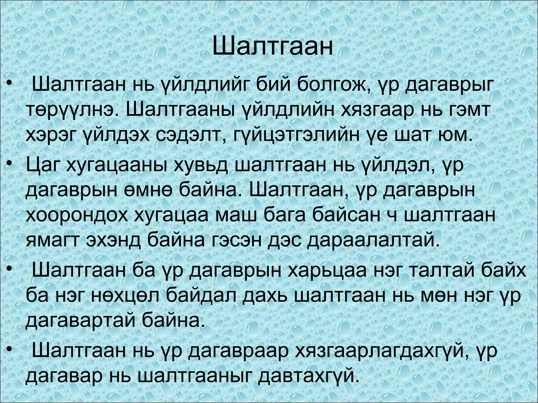 Шалтгаан
• Шалтгаан нь үйлдлийг бий болгож, үр дагаврыг
төрүүлнэ. Шалтгааны үйлдлийн хязгаар нь гэмт
хэрэг үйлдэх сэдэлт, гүйцэтгэлийн үе шат юм.
• Цаг хугацааны хувьд шалтгаан нь үйлдэл, үр
дагаврын өмнө байна. Шалтгаан, үр дагаврын
хоорондох хугацаа маш бага байсан ч шалтгаан
ямагт эхэнд байна гэсэн дэс дараалалтай.
• Шалтгаан ба үр дагаврын харьцаа нэг талтай байх
ба нэг нөхцөл байдал дахь шалтгаан нь мөн нэг үр
дагавартай байна.
• Шалтгаан нь үр дагавраар хязгаарлагдахгүй, үр
дагавар нь шалтгааныг давтахгүй.

 