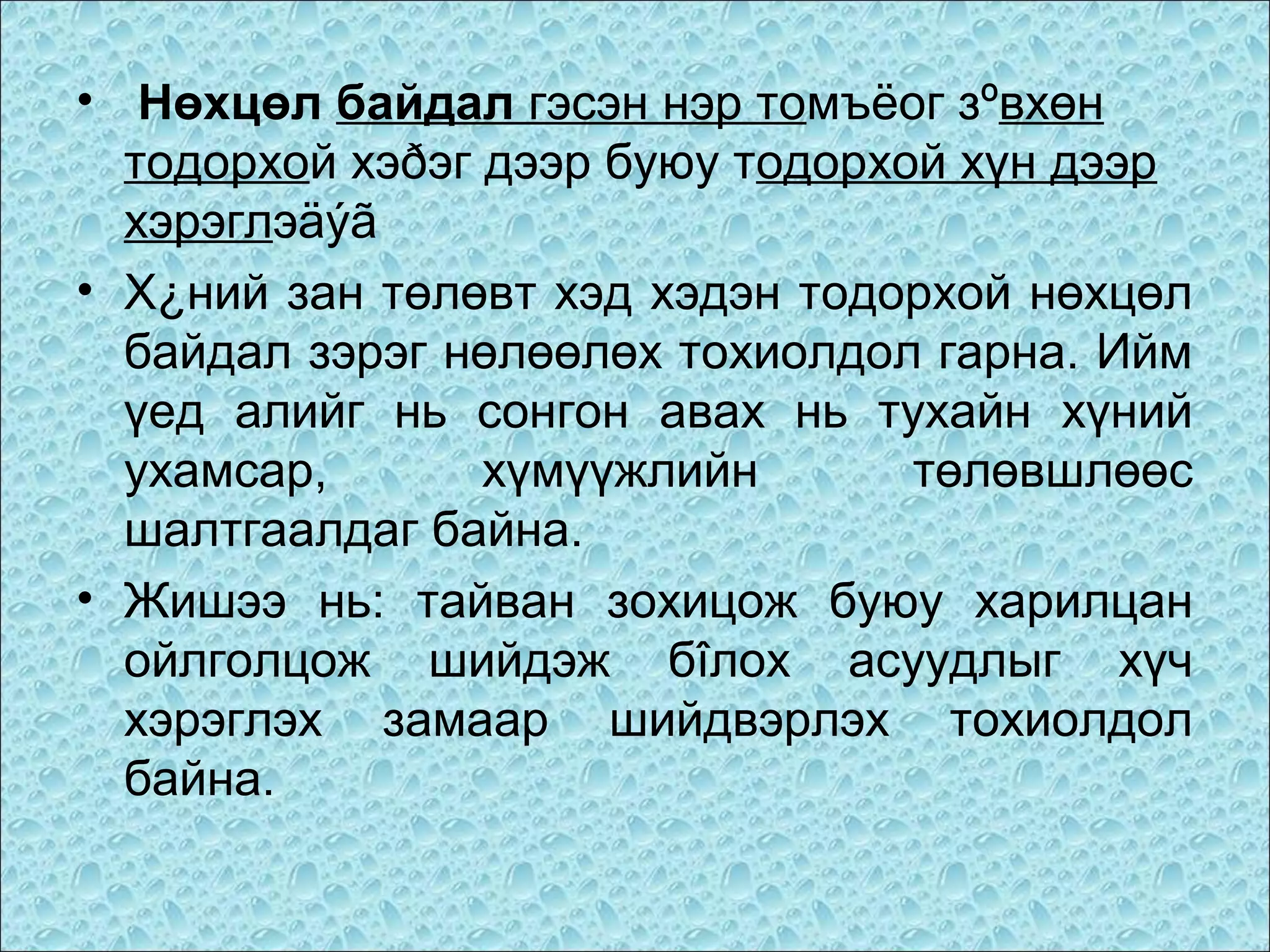 • Нөхцөл байдал гэсэн нэр томъёог зºвхөн
тодорхой хэðэг дээр буюу тодорхой хүн дээр
хэрэглэäýã
• Х¿ний зан төлөвт хэд хэдэн тодорхой нөхцөл
байдал зэрэг нөлөөлөх тохиолдол гарна. Ийм
үед алийг нь сонгон авах нь тухайн хүний
ухамсар,
хүмүүжлийн
төлөвшлөөс
шалтгаалдаг байна.
• Жишээ нь: тайван зохицож буюу харилцан
ойлголцож шийдэж бîлох асуудлыг хүч
хэрэглэх замаар шийдвэрлэх тохиолдол
байна.

 