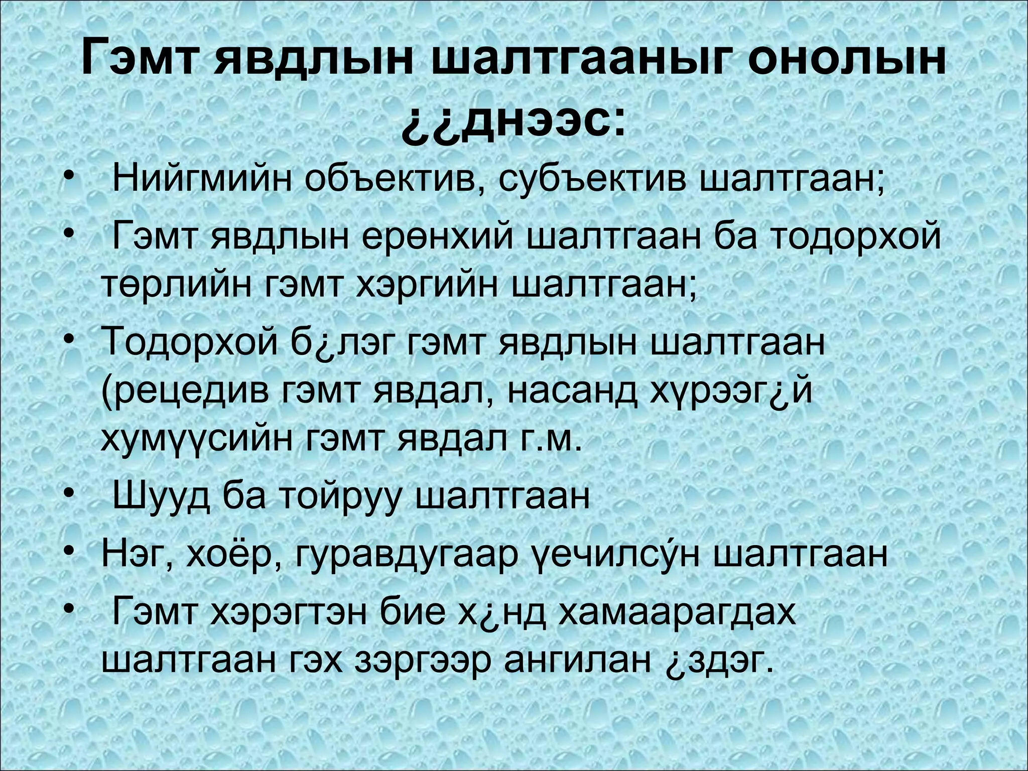 Гэмт явдлын шалтгааныг онолын
¿¿днээс:
• Нийгмийн объектив, субъектив шалтгаан;
• Гэмт явдлын ерөнхий шалтгаан ба тодорхой
төрлийн гэмт хэргийн шалтгаан;
• Тодорхой б¿лэг гэмт явдлын шалтгаан
(рецедив гэмт явдал, насанд хүрээг¿й
хумүүсийн гэмт явдал г.м.
• Шууд ба тойруу шалтгаан
• Нэг, хоёр, гуравдугаар үечилсýн шалтгаан
• Гэмт хэрэгтэн бие х¿нд хамаарагдах
шалтгаан гэх зэргээр ангилан ¿здэг.

 