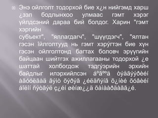 

Энэ ойлголт тодорхой бие х¿н нийгэмд харш
¿зэл бодлынхоо улмаас гэмт хэрэг
үйлдсэний дараа бий болдог. Харин "гэмт
хэргийн
субъект", "яллагдагч", "шүүгдэгч", "ялтан
гэсэн îйлголтууд нь гэмт хэрýгтэн бие хүн
гэсэн ойлголтонд багтах боловч эрүүгийн
байцаан шийтгэх ажиллагааны тодорхой ¿е
шаттай
холбогдож
тэдгýэрийн
эрхийн
байдлыг илэрхийлсэн áºãººä òýäãýýðèéí
àãóóëãàä ãýìò õýðýã ¿éëäñýíã õ¿íèé õóâèéí
áîëîí ñýòãýë ç¿éí øèíæ¿¿ä õàìààðäàãã¿é.

 