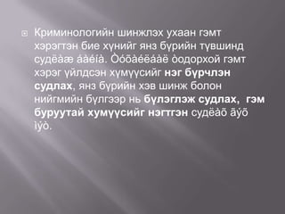 

Криминологийн шинжлэх ухаан гэмт
хэрэгтэн бие хүнийг янз бүрийн түвшинд
судëàæ áàéíà. Òóõàéëáàë òодорхой гэмт
хэрэг үйлдсэн хүмүүсийг нэг бүрчлэн
судлах, янз бүрийн хэв шинж болон
нийгмийн бүлгээр нь бүлэглэж судлах, гэм
буруутай хумүүсийг нэгтгэн судëàõ ãýõ
ìýò.

 