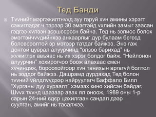 

Тvvнийг мэргэжилтнvvд зуу гаруй хvн амины хэрэгт
сэжиглэдэг ч тэрээр 30 эмэгтэйд vхлийн замыг заасан
гэдгээ хvлээн зєвшєєрсєн байна. Тед нь золиос болох
эмэгтэйчvvдийнхээ анхаарлыг дур булаам бєгєєд
боловсролтой эр мэтээр татдаг байжээ. Энэ гаж
донтой цуврал алуурчинд “олзоо барихад” нь
жvжиглэх авъяас нь их хэрэг болдог байж. “Нейлонон
алуурчин” хохирогчоо боож алахаас ємєн
хvчиндэж, бороохойгоор хvн танихын аргагvй болтол
нь зоддог байжээ. Дашрамд дурдахад Тед болон
тvvний vйлдлvvдээр найруулагч Баффало Билл
“Хурганы дуу хураалт” хэмээх кино хийсэн байдаг.
Шvvх тvvнд цаазаар авах ял оноож, 1989 оны 1-р
сарын 24-ний єдєр цахилгаан сандал дээр
суулган, амийг нь тасалжээ.

 