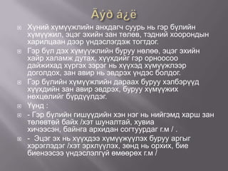 










Хүний хүмүүжлийн анхдагч суурь нь гэр бүлийн
хүмүүжил, эцэг эхийн зан төлөв, тэдний хоорондын
харилцаан дээр үндэслэгдэж тогтдог.
Гэр бүл дэх хүмүүжлийн буруу нөлөө, эцэг эхийн
хайр халамж дутах, хүүхдийг гэр орноосоо
дайжихад хүргэх зэрэг нь хүүхэд хүмүүжлээр
доголдох, зан авир нь эвдрэх үндэс болдог.
Гэр бүлийн хүмүүжлийн дараах буруу хэлбэрүүд
хүүхдийн зан авир эвдрэх, буруу хүмүүжих
нөхцөлийг бүрдүүлдэг.
Үүнд :
- Гэр бүлийн гишүүдийн хэн нэг нь нийгэмд харш зан
төлөвтөй байх /хэт шуналтай, хувиа
хичээсэн, байнга архидан согтуурдаг г.м / .
- Эцэг эх нь хүүхдээ хүмүүжүүлэх буруу аргыг
хэрэглэдэг /хэт эрхлүүлэх, зөнд нь орхих, бие
биенээсээ үндэслэлгүй өмөөрөх г.м /

 