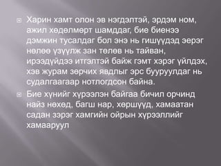 



Харин хамт олон эв нэгдэлтэй, эрдэм ном,
ажил хөдөлмөрт шамддаг, бие биенээ
дэмжин тусалдаг бол энэ нь гишүүдэд эерэг
нөлөө үзүүлж зан төлөв нь тайван,
ирээдүйдээ итгэлтэй байж гэмт хэрэг үйлдэх,
хэв журам зөрчих явдлыг эрс бууруулдаг нь
судалгаагаар нотлогдсон байна.
Бие хүнийг хүрээлэн байгаа бичил орчинд
найз нөхөд, багш нар, хөршүүд, хамаатан
садан зэрэг хамгийн ойрын хүрээллийг
хамааруул

 