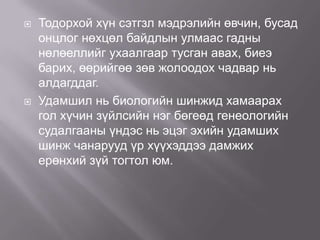 



Тодорхой хүн сэтгзл мэдрэлийн өвчин, бусад
онцлог нөхцөл байдлын улмаас гадны
нөлөеллийг ухаалгаар тусган авах, биеэ
барих, өөрийгөө зөв жолоодох чадвар нь
алдагддаг.
Удамшил нь биологийн шинжид хамаарах
гол хүчин зүйлсийн нэг бөгеөд генеологийн
судалгааны үндэс нь эцэг эхийн удамших
шинж чанарууд үр хүүхэддээ дамжих
ерөнхий зүй тогтол юм.

 
