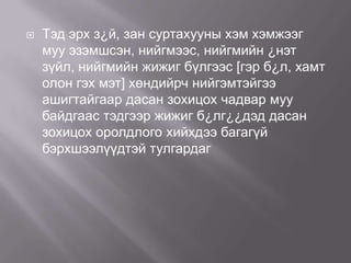 

Тэд эрх з¿й, зан суртахууны хэм хэмжээг
муу эзэмшсэн, нийгмээс, нийгмийн ¿нэт
зүйл, нийгмийн жижиг бүлгээс [гэр б¿л, хамт
олон гэх мэт] хөндийрч нийгэмтэйгээ
ашигтайгаар дасан зохицох чадвар муу
байдгаас тэдгээр жижиг б¿лг¿¿дэд дасан
зохицох оролдлого хийхдээ багагүй
бэрхшээлүүдтэй тулгардаг

 