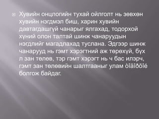 

Хувийн онцлогийн тухай ойлголт нь зөвхөн
хувийн нэгдмэл биш, харин хувийн
давтагдашгүй чанарыг ялгахад, тодорхой
хүний олон талтай шинж чанаруудын
нэгдлийг магадлахад туслана. Эдгээр шинж
чанарууд нь гэмт хэрэгтний аж төрөхүй, бүх
л зан төлөв, тэр гэмт хэрэгт нь ч бас илэрч,
гэмт зан төлөвийн шалтгааныг улам òîäîðõîé
болгож байдаг.

 