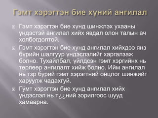 





Гэмт хэрэгтэн бие хүнд шинжлэх ухааны
үндэстэй ангилал хийх явдал олон талын ач
холбогдолтой.
Гэмт хэрэгтэн бие хунд ангилал хийхдээ янз
бүрийн шалгуур үндэслэлийг харгалзаж
болно. Тухайлбал, үйлдсэн гэмт хэргийнх нь
төрлөөр ангилалт хийж болно. Ийм ангилал
нь тзр бурий гэмт хэрэгтний онцлог шинжийг
харуулж чадахгуй.
Гýмт хэрэгтэн бие хунд ангилал хийх
үндэслэл нь т¿¿ний зорилгоос шууд
хамаарна.

 