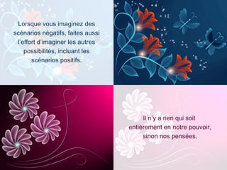 Il n’y a rien qui soit  entièrement en notre pouvoir, sinon nos pensées. Lorsque vous imaginez des scénarios négatifs, faites aussi l’effort d’imaginer les autres possibilités, incluant les scénarios positifs. 