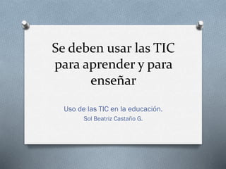 Se deben usar las TIC
para aprender y para
enseñar
Uso de las TIC en la educación.
Sol Beatriz Castaño G.
 