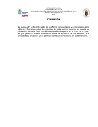 UNIVERSIDAD DE PAMPLONA
                                     COMPUTADORES PARA EDUCAR
              ESTRATEGIA DE FORMACIÓN Y ACCESO PARA LA APROPIACIÓN PEDAGÓGICA DE LAS TIC
                                    PROYECTO PEDAGÓGICO CON TIC
                                                2012



                                        EVALUACIÓN


La evaluación se llevará a cabo de una forma individualizada y personalizada para
obtener información sobre la evolución de cada alumno teniendo en cuenta su
dimensión personal. Será también continuada e integrada en el ritmo de la clase,
lo que permitirá obtener información sobre la evolución de los alumnos, sus
dificultades y progresos y nos permitirá dar la ayuda necesaria en cada momento.
 