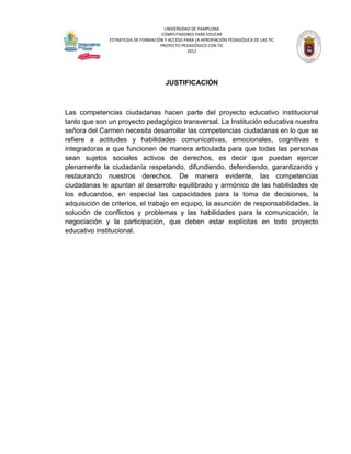 UNIVERSIDAD DE PAMPLONA
                                     COMPUTADORES PARA EDUCAR
              ESTRATEGIA DE FORMACIÓN Y ACCESO PARA LA APROPIACIÓN PEDAGÓGICA DE LAS TIC
                                    PROYECTO PEDAGÓGICO CON TIC
                                                2012




                                       JUSTIFICACIÓN



Las competencias ciudadanas hacen parte del proyecto educativo institucional
tanto que son un proyecto pedagógico transversal. La Institución educativa nuestra
señora del Carmen necesita desarrollar las competencias ciudadanas en lo que se
refiere a actitudes y habilidades comunicativas, emocionales, cognitivas e
integradoras a que funcionen de manera articulada para que todas las personas
sean sujetos sociales activos de derechos, es decir que puedan ejercer
plenamente la ciudadanía respetando, difundiendo, defendiendo, garantizando y
restaurando nuestros derechos. De manera evidente, las competencias
ciudadanas le apuntan al desarrollo equilibrado y armónico de las habilidades de
los educandos, en especial las capacidades para la toma de decisiones, la
adquisición de criterios, el trabajo en equipo, la asunción de responsabilidades, la
solución de conflictos y problemas y las habilidades para la comunicación, la
negociación y la participación, que deben estar explícitas en todo proyecto
educativo institucional.
 