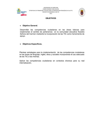 UNIVERSIDAD DE PAMPLONA
                                  COMPUTADORES PARA EDUCAR
           ESTRATEGIA DE FORMACIÓN Y ACCESO PARA LA APROPIACIÓN PEDAGÓGICA DE LAS TIC
                                 PROYECTO PEDAGÓGICO CON TIC
                                             2012



                                       OBJETIVOS



   Objetivo General.

Desarrollar las competencias ciudadanas en las áreas básicas para
implementar el sentido de pertenencia en la comunidad educativa Nuestra
Señora del Carmen mediante la incorporación de las TIC como herramienta de
apoyo.



   Objetivos Específicos.



Plantear estrategias para la implementación de las competencias ciudadanas
en las áreas de lenguaje, inglés, ética y sociales incorporando el uso adecuado
de las TIC a las mismas.

Aplicar las competencias ciudadanas en contextos diversos para su real
internalización.
 
