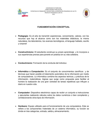 UNIVERSIDAD DE PAMPLONA
                                     COMPUTADORES PARA EDUCAR
              ESTRATEGIA DE FORMACIÓN Y ACCESO PARA LA APROPIACIÓN PEDAGÓGICA DE LAS TIC
                                    PROYECTO PEDAGÓGICO CON TIC
                                                2012




                        FUNDAMENTACIÓN CONCEPTUAL



Pedagogía: Es el arte de transmitir experiencias, conocimiento, valores, con los
recursos que hay al alcance como son los materiales didácticos, la misma
naturaleza, los laboratorios, los avances tecnológicos, el lenguaje hablado, escrito
y corporal



Constructivismo: El estudiante construye su propio aprendizaje y lo incorpora a
sus experiencias previas para ponerlo en práctica en su vida cotidiana.



Conductivismo: Formación de la conducta del individuo



Informática o Computación: Es el conjunto de conocimientos científicos y de
técnicas que hacen posible el tratamiento automático de la información por medio
de computadoras. La informática combina los aspectos teóricos, y prácticos de la
información, matemáticas, lógicas que surge como propuesta para facilitar al
hombre la realización de una gran variedad de tareas repetitivas que influyen a
diario en nuestra vida.



Computador: Dispositivo electrónico capaz de recibir un conjunto e instrucciones
y ejecutarlas realizando cálculos sobre los datos numéricos o bien compilando y
correlacionando otros tipos de información.



Hardware: Equipo utilizado para el funcionamiento de una computadora. Este se
refiere a los componentes materiales de un sistema informático, su función se
divide en tres categorías, entrada, salida y almacenamiento.
 