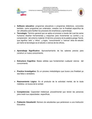 UNIVERSIDAD DE PAMPLONA
                                     COMPUTADORES PARA EDUCAR
              ESTRATEGIA DE FORMACIÓN Y ACCESO PARA LA APROPIACIÓN PEDAGÓGICA DE LAS TIC
                                    PROYECTO PEDAGÓGICO CON TIC
                                                2012




Software educativo: programas educativos o programas didácticos, conocidos
también, como programas por ordenador, creados con la finalidad específica de
ser utilizados para facilitar los procesos de enseñanza y aprendizaje.
Tecnología: Término general que se aplica al proceso a través del cual los seres
humanos diseñan herramientas y maquinas para incrementar su control y su
comprensión del entorno material. El término proviene de la palabra griega Tecné,
que significa “arte” u “oficio” y logos, “conocimiento” o “ciencia” área de estudio
por tanto la tecnología es el estudio o ciencia de los oficios.



Aprendizaje Significativo: Aprovechamiento de los saberes previos para
construir un nuevo conocimiento



Estructura Cognitiva: Bases sólidas que fundamentan cualquier ciencia                      del
conocimiento



Practica Investigativa: Es un proceso metodológico que busca una finalidad ya
sea falsa o verdadera.



Razonamiento Lógico: Es el producto de la actividad mental, de la duda
metódica en busca de la verdad.



Competencias: Capacidad intelectual, procedimental que tienen las personas
para medir sus capacidades especificas.



Población Estudiantil: Número de estudiantes que pertenecen a una Institución
Educativa.
 