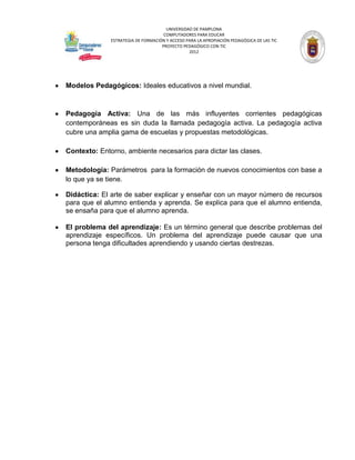 UNIVERSIDAD DE PAMPLONA
                                     COMPUTADORES PARA EDUCAR
              ESTRATEGIA DE FORMACIÓN Y ACCESO PARA LA APROPIACIÓN PEDAGÓGICA DE LAS TIC
                                    PROYECTO PEDAGÓGICO CON TIC
                                                2012




Modelos Pedagógicos: Ideales educativos a nivel mundial.



Pedagogía Activa: Una de las más influyentes corrientes pedagógicas
contemporáneas es sin duda la llamada pedagogía activa. La pedagogía activa
cubre una amplia gama de escuelas y propuestas metodológicas.

Contexto: Entorno, ambiente necesarios para dictar las clases.

Metodología: Parámetros para la formación de nuevos conocimientos con base a
lo que ya se tiene.

Didáctica: El arte de saber explicar y enseñar con un mayor número de recursos
para que el alumno entienda y aprenda. Se explica para que el alumno entienda,
se ensaña para que el alumno aprenda.

El problema del aprendizaje: Es un término general que describe problemas del
aprendizaje específicos. Un problema del aprendizaje puede causar que una
persona tenga dificultades aprendiendo y usando ciertas destrezas.
 