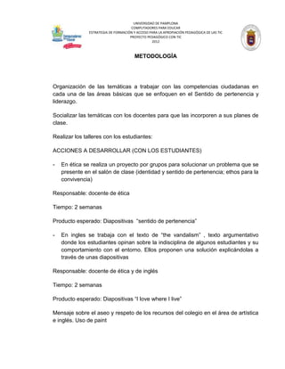 UNIVERSIDAD DE PAMPLONA
                                      COMPUTADORES PARA EDUCAR
               ESTRATEGIA DE FORMACIÓN Y ACCESO PARA LA APROPIACIÓN PEDAGÓGICA DE LAS TIC
                                     PROYECTO PEDAGÓGICO CON TIC
                                                 2012



                                        METODOLOGÍA




Organización de las temáticas a trabajar con las competencias ciudadanas en
cada una de las áreas básicas que se enfoquen en el Sentido de pertenencia y
liderazgo.

Socializar las temáticas con los docentes para que las incorporen a sus planes de
clase.

Realizar los talleres con los estudiantes:

ACCIONES A DESARROLLAR (CON LOS ESTUDIANTES)

-   En ética se realiza un proyecto por grupos para solucionar un problema que se
    presente en el salón de clase (identidad y sentido de pertenencia; ethos para la
    convivencia)

Responsable: docente de ética

Tiempo: 2 semanas

Producto esperado: Diapositivas “sentido de pertenencia”

-   En ingles se trabaja con el texto de “the vandalism” , texto argumentativo
    donde los estudiantes opinan sobre la indisciplina de algunos estudiantes y su
    comportamiento con el entorno. Ellos proponen una solución explicándolas a
    través de unas diapositivas

Responsable: docente de ética y de inglés

Tiempo: 2 semanas

Producto esperado: Diapositivas “I love where I live”

Mensaje sobre el aseo y respeto de los recursos del colegio en el área de artística
e inglés. Uso de paint
 