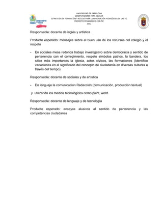 UNIVERSIDAD DE PAMPLONA
                                      COMPUTADORES PARA EDUCAR
               ESTRATEGIA DE FORMACIÓN Y ACCESO PARA LA APROPIACIÓN PEDAGÓGICA DE LAS TIC
                                     PROYECTO PEDAGÓGICO CON TIC
                                                 2012



Responsable: docente de inglés y artística

Producto esperado: mensajes sobre el buen uso de los recursos del colegio y el
respeto

-   En sociales mesa redonda trabajo investigativo sobre democracia y sentido de
    pertenencia con el corregimiento, respeto símbolos patrios, la bandera, los
    sitios más importantes la iglesia, actos cívicos, las formaciones (Identifico
    variaciones en el significado del concepto de ciudadanía en diversas culturas a
    través del tiempo).

Responsable: docente de sociales y de artística

-   En lenguaje la comunicación Redacción (comunicación, producción textual)

y utilizando los medios tecnológicos como paint, word.

Responsable: docente de lenguaje y de tecnología

Producto esperado: ensayos alusivos al sentido de pertenencia y las
competencias ciudadanas
 