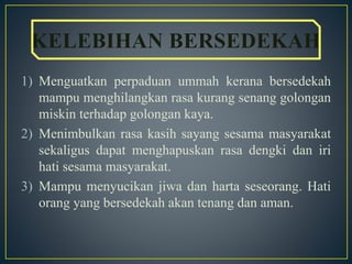 1) Menguatkan perpaduan ummah kerana bersedekah
mampu menghilangkan rasa kurang senang golongan
miskin terhadap golongan kaya.
2) Menimbulkan rasa kasih sayang sesama masyarakat
sekaligus dapat menghapuskan rasa dengki dan iri
hati sesama masyarakat.
3) Mampu menyucikan jiwa dan harta seseorang. Hati
orang yang bersedekah akan tenang dan aman.
KELEBIHAN BERSEDEKAH
 